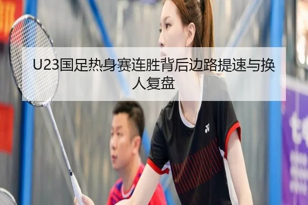 U23国足热身赛连胜背后边路提速与换人复盘